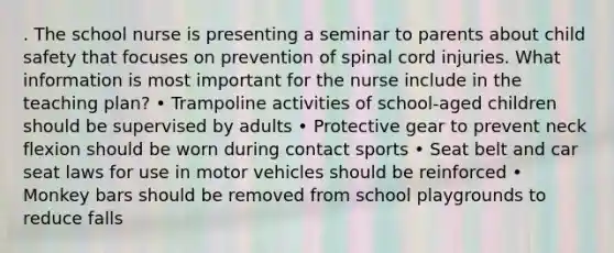 . The school nurse is presenting a seminar to parents about child safety that focuses on prevention of spinal cord injuries. What information is most important for the nurse include in the teaching plan? • Trampoline activities of school-aged children should be supervised by adults • Protective gear to prevent neck flexion should be worn during contact sports • Seat belt and car seat laws for use in motor vehicles should be reinforced • Monkey bars should be removed from school playgrounds to reduce falls