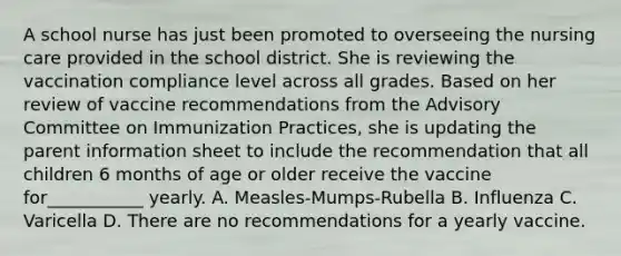 A school nurse has just been promoted to overseeing the nursing care provided in the school district. She is reviewing the vaccination compliance level across all grades. Based on her review of vaccine recommendations from the Advisory Committee on Immunization Practices, she is updating the parent information sheet to include the recommendation that all children 6 months of age or older receive the vaccine for___________ yearly. A. Measles-Mumps-Rubella B. Influenza C. Varicella D. There are no recommendations for a yearly vaccine.