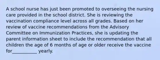 A school nurse has just been promoted to overseeing the nursing care provided in the school district. She is reviewing the vaccination compliance level across all grades. Based on her review of vaccine recommendations from the Advisory Committee on Immunization Practices, she is updating the parent information sheet to include the recommendation that all children the age of 6 months of age or older receive the vaccine for___________ yearly.