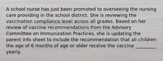 A school nurse has just been promoted to overseeing the nursing care providing in the school district. She is reviewing the vaccination compliance level across all grades. Based on her review of vaccine recommendations from the Advisory Committee on Immunization Practices, she is updating the parent info sheet to include the recommendation that all children the age of 6 months of age or older receive the vaccine _________ yearly.