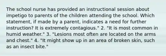 The school nurse has provided an instructional session about impetigo to parents of the children attending the school. Which statement, if made by a parent, indicates a need for further instruction? It is extremely contagious." 2. "It is most common in humid weather." 3. "Lesions most often are located on the arms and chest." 4. "It might show up in an area of broken skin, such as an insect bite."