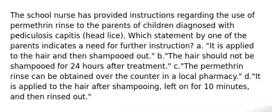 The school nurse has provided instructions regarding the use of permethrin rinse to the parents of children diagnosed with pediculosis capitis (head lice). Which statement by one of the parents indicates a need for further instruction? a. "It is applied to the hair and then shampooed out." b."The hair should not be shampooed for 24 hours after treatment." c."The permethrin rinse can be obtained over the counter in a local pharmacy." d."It is applied to the hair after shampooing, left on for 10 minutes, and then rinsed out."