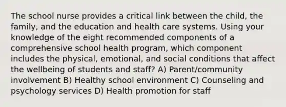 The school nurse provides a critical link between the child, the family, and the education and health care systems. Using your knowledge of the eight recommended components of a comprehensive school health program, which component includes the physical, emotional, and social conditions that affect the wellbeing of students and staff? A) Parent/community involvement B) Healthy school environment C) Counseling and psychology services D) Health promotion for staff