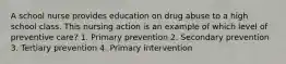 A school nurse provides education on drug abuse to a high school class. This nursing action is an example of which level of preventive care? 1. Primary prevention 2. Secondary prevention 3. Tertiary prevention 4. Primary intervention