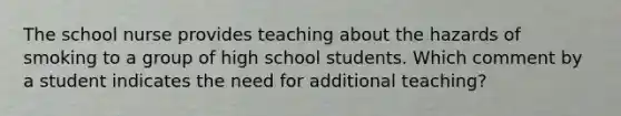 The school nurse provides teaching about the hazards of smoking to a group of high school students. Which comment by a student indicates the need for additional teaching?