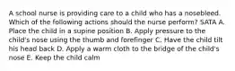 A school nurse is providing care to a child who has a nosebleed. Which of the following actions should the nurse perform? SATA A. Place the child in a supine position B. Apply pressure to the child's nose using the thumb and forefinger C. Have the child tilt his head back D. Apply a warm cloth to the bridge of the child's nose E. Keep the child calm