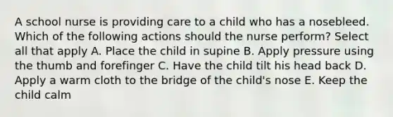 A school nurse is providing care to a child who has a nosebleed. Which of the following actions should the nurse perform? Select all that apply A. Place the child in supine B. Apply pressure using the thumb and forefinger C. Have the child tilt his head back D. Apply a warm cloth to the bridge of the child's nose E. Keep the child calm