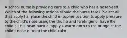 A school nurse is providing care to a child who has a nosebleed. Which of the following actions should the nurse take? (Select all that apply.) a. place the child in supine position b. apply pressure to the child's nose using the thumb and forefinger c. have the child tilt his head back d. apply a warm cloth to the bridge of the child's nose e. keep the child calm