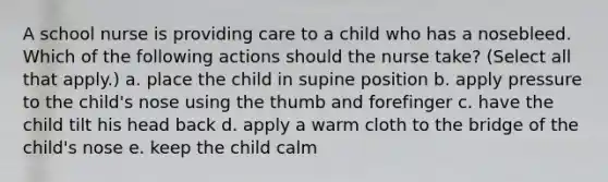 A school nurse is providing care to a child who has a nosebleed. Which of the following actions should the nurse take? (Select all that apply.) a. place the child in supine position b. apply pressure to the child's nose using the thumb and forefinger c. have the child tilt his head back d. apply a warm cloth to the bridge of the child's nose e. keep the child calm