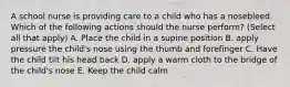 A school nurse is providing care to a child who has a nosebleed. Which of the following actions should the nurse perform? (Select all that apply) A. Place the child in a supine position B. apply pressure the child's nose using the thumb and forefinger C. Have the child tilt his head back D. apply a warm cloth to the bridge of the child's nose E. Keep the child calm