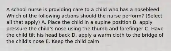 A school nurse is providing care to a child who has a nosebleed. Which of the following actions should the nurse perform? (Select all that apply) A. Place the child in a supine position B. apply pressure the child's nose using the thumb and forefinger C. Have the child tilt his head back D. apply a warm cloth to the bridge of the child's nose E. Keep the child calm