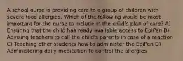 A school nurse is providing care to a group of children with severe food allergies. Which of the following would be most important for the nurse to include in the child's plan of care? A) Ensuring that the child has ready available access to EpiPen B) Advising teachers to call the child's parents in case of a reaction C) Teaching other students how to administer the EpiPen D) Administering daily medication to control the allergies