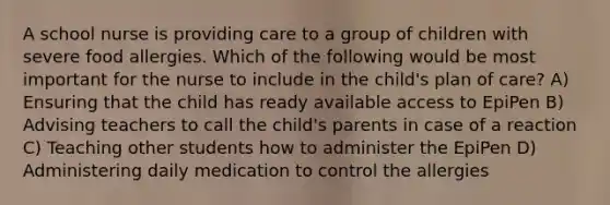 A school nurse is providing care to a group of children with severe food allergies. Which of the following would be most important for the nurse to include in the child's plan of care? A) Ensuring that the child has ready available access to EpiPen B) Advising teachers to call the child's parents in case of a reaction C) Teaching other students how to administer the EpiPen D) Administering daily medication to control the allergies