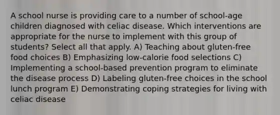 A school nurse is providing care to a number of school-age children diagnosed with celiac disease. Which interventions are appropriate for the nurse to implement with this group of students? Select all that apply. A) Teaching about gluten-free food choices B) Emphasizing low-calorie food selections C) Implementing a school-based prevention program to eliminate the disease process D) Labeling gluten-free choices in the school lunch program E) Demonstrating coping strategies for living with celiac disease