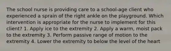 The school nurse is providing care to a school-age client who experienced a sprain of the right ankle on the playground. Which intervention is appropriate for the nurse to implement for this client? 1. Apply ice to the extremity 2. Apply a warm, moist pack to the extremity 3. Perform passive range of motion to the extremity 4. Lower the extremity to below the level of the heart