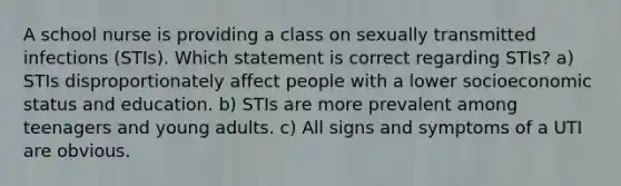 A school nurse is providing a class on sexually transmitted infections (STIs). Which statement is correct regarding STIs? a) STIs disproportionately affect people with a lower socioeconomic status and education. b) STIs are more prevalent among teenagers and young adults. c) All signs and symptoms of a UTI are obvious.