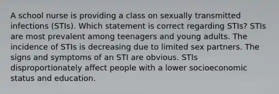 A school nurse is providing a class on sexually transmitted infections (STIs). Which statement is correct regarding STIs? STIs are most prevalent among teenagers and young adults. The incidence of STIs is decreasing due to limited sex partners. The signs and symptoms of an STI are obvious. STIs disproportionately affect people with a lower socioeconomic status and education.