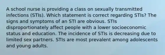 A school nurse is providing a class on sexually transmitted infections (STIs). Which statement is correct regarding STIs? The signs and symptoms of an STI are obvious. STIs disproportionately affect people with a lower socioeconomic status and education. The incidence of STIs is decreasing due to limited sex partners. STIs are most prevalent among adolescents and young adults.