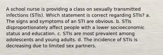 A school nurse is providing a class on sexually transmitted infections (STIs). Which statement is correct regarding STIs? a. The signs and symptoms of an STI are obvious. b. STIs disproportionately affect people with a lower socioeconomic status and education. c. STIs are most prevalent among adolescents and young adults. d. The incidence of STIs is decreasing due to limited sex partners.