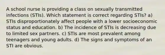 A school nurse is providing a class on sexually transmitted infections (STIs). Which statement is correct regarding STIs? a) STIs disproportionately affect people with a lower socioeconomic status and education. b) The incidence of STIs is decreasing due to limited sex partners. c) STIs are most prevalent among teenagers and young adults. d) The signs and symptoms of an STI are obvious.