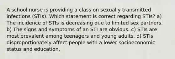 A school nurse is providing a class on sexually transmitted infections (STIs). Which statement is correct regarding STIs? a) The incidence of STIs is decreasing due to limited sex partners. b) The signs and symptoms of an STI are obvious. c) STIs are most prevalent among teenagers and young adults. d) STIs disproportionately affect people with a lower socioeconomic status and education.