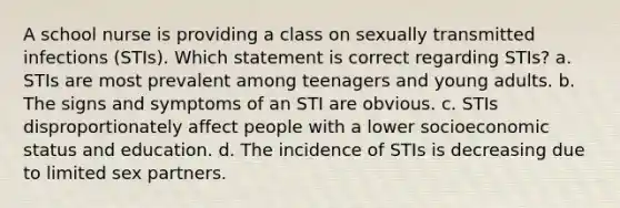 A school nurse is providing a class on sexually transmitted infections (STIs). Which statement is correct regarding STIs? a. STIs are most prevalent among teenagers and young adults. b. The signs and symptoms of an STI are obvious. c. STIs disproportionately affect people with a lower socioeconomic status and education. d. The incidence of STIs is decreasing due to limited sex partners.