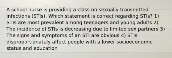 A school nurse is providing a class on sexually transmitted infections (STIs). Which statement is correct regarding STIs? 1) STIs are most prevalent among teenagers and young adults 2) The incidence of STIs is decreasing due to limited sex partners 3) The signs and symptoms of an STI are obvious 4) STIs disproportionately affect people with a lower socioeconomic status and education