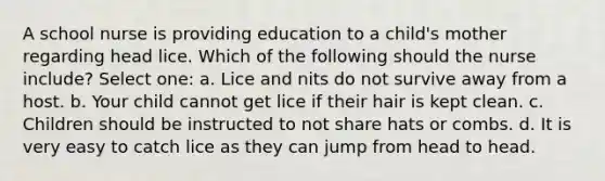 A school nurse is providing education to a child's mother regarding head lice. Which of the following should the nurse include? Select one: a. Lice and nits do not survive away from a host. b. Your child cannot get lice if their hair is kept clean. c. Children should be instructed to not share hats or combs. d. It is very easy to catch lice as they can jump from head to head.