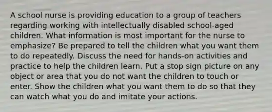 A school nurse is providing education to a group of teachers regarding working with intellectually disabled school-aged children. What information is most important for the nurse to emphasize? Be prepared to tell the children what you want them to do repeatedly. Discuss the need for hands-on activities and practice to help the children learn. Put a stop sign picture on any object or area that you do not want the children to touch or enter. Show the children what you want them to do so that they can watch what you do and imitate your actions.