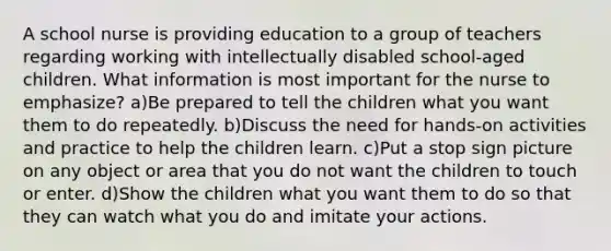 A school nurse is providing education to a group of teachers regarding working with intellectually disabled school-aged children. What information is most important for the nurse to emphasize? a)Be prepared to tell the children what you want them to do repeatedly. b)Discuss the need for hands-on activities and practice to help the children learn. c)Put a stop sign picture on any object or area that you do not want the children to touch or enter. d)Show the children what you want them to do so that they can watch what you do and imitate your actions.