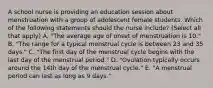 A school nurse is providing an education session about menstruation with a group of adolescent female students. Which of the following statements should the nurse include? (Select all that apply) A. "The average age of onset of menstruation is 10." B. "The range for a typical menstrual cycle is between 23 and 35 days." C. "The first day of the menstrual cycle begins with the last day of the menstrual period." D. "Ovulation typically occurs around the 14th day of the menstrual cycle." E. "A menstrual period can last as long as 9 days."