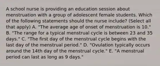 A school nurse is providing an education session about menstruation with a group of adolescent female students. Which of the following statements should the nurse include? (Select all that apply) A. "The average age of onset of menstruation is 10." B. "The range for a typical menstrual cycle is between 23 and 35 days." C. "The first day of the menstrual cycle begins with the last day of the menstrual period." D. "Ovulation typically occurs around the 14th day of the menstrual cycle." E. "A menstrual period can last as long as 9 days."