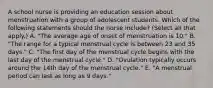 A school nurse is providing an education session about menstruation with a group of adolescent students. Which of the following statements should the nurse include? (Select all that apply.) A. "The average age of onset of menstruation is 10." B. "The range for a typical menstrual cycle is between 23 and 35 days." C. "The first day of the menstrual cycle begins with the last day of the menstrual cycle." D. "Ovulation typically occurs around the 14th day of the menstrual cycle." E. "A menstrual period can last as long as 9 days."