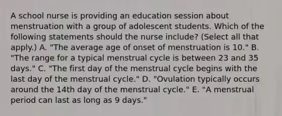 A school nurse is providing an education session about menstruation with a group of adolescent students. Which of the following statements should the nurse include? (Select all that apply.) A. "The average age of onset of menstruation is 10." B. "The range for a typical menstrual cycle is between 23 and 35 days." C. "The first day of the menstrual cycle begins with the last day of the menstrual cycle." D. "Ovulation typically occurs around the 14th day of the menstrual cycle." E. "A menstrual period can last as long as 9 days."