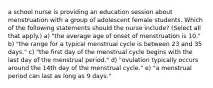 a school nurse is providing an education session about menstruation with a group of adolescent female students. Which of the following statements should the nurse include? (Select all that apply.) a) "the average age of onset of menstruation is 10." b) "the range for a typical menstrual cycle is between 23 and 35 days." c) "the first day of the menstrual cycle begins with the last day of the menstrual period." d) "ovulation typically occurs around the 14th day of the menstrual cycle." e) "a menstrual period can last as long as 9 days."