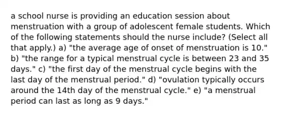 a school nurse is providing an education session about menstruation with a group of adolescent female students. Which of the following statements should the nurse include? (Select all that apply.) a) "the average age of onset of menstruation is 10." b) "the range for a typical menstrual cycle is between 23 and 35 days." c) "the first day of the menstrual cycle begins with the last day of the menstrual period." d) "ovulation typically occurs around the 14th day of the menstrual cycle." e) "a menstrual period can last as long as 9 days."