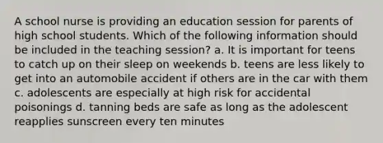 A school nurse is providing an education session for parents of high school students. Which of the following information should be included in the teaching session? a. It is important for teens to catch up on their sleep on weekends b. teens are less likely to get into an automobile accident if others are in the car with them c. adolescents are especially at high risk for accidental poisonings d. tanning beds are safe as long as the adolescent reapplies sunscreen every ten minutes