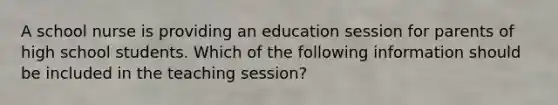 A school nurse is providing an education session for parents of high school students. Which of the following information should be included in the teaching session?