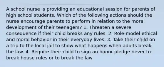 A school nurse is providing an educational session for parents of high school students. Which of the following actions should the nurse encourage parents to perform in relation to the moral development of their teenagers? 1. Threaten a severe consequence if their child breaks any rules. 2. Role-model ethical and moral behavior in their everyday lives. 3. Take their child on a trip to the local jail to show what happens when adults break the law. 4. Require their child to sign an honor pledge never to break house rules or to break the law