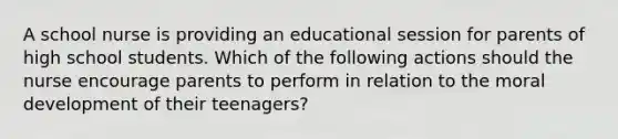 A school nurse is providing an educational session for parents of high school students. Which of the following actions should the nurse encourage parents to perform in relation to the moral development of their teenagers?