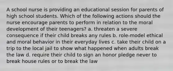 A school nurse is providing an educational session for parents of high school students. Which of the following actions should the nurse encourage parents to perform in relation to the moral development of their teenagers? a. threaten a severe consequence if their child breaks any rules b. role-model ethical and moral behavior in their everyday lives c. take their child on a trip to the local jail to show what happened when adults break the law d. require their child to sign an honor pledge never to break house rules or to break the law