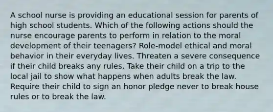 A school nurse is providing an educational session for parents of high school students. Which of the following actions should the nurse encourage parents to perform in relation to the moral development of their teenagers? Role-model ethical and moral behavior in their everyday lives. Threaten a severe consequence if their child breaks any rules. Take their child on a trip to the local jail to show what happens when adults break the law. Require their child to sign an honor pledge never to break house rules or to break the law.