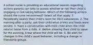 A school nurse is providing an educational session regarding actions parents can take to assess whether or not their child is engaging in risk-taking behavior. Which of the following actions should the nurse recommend? Select all that apply. 1. Periodically search their child's room for illicit substances. 2. The morning after a party, ask their child what drinks and foods were served. 3. Have a conversation with their child when the child returns home from a date. 4. Before allowing their child to leave for the evening, know where the child will be. 5. Be alert for changes in the child's usual behavior, including a change in friendship groups.