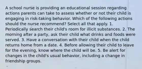 A school nurse is providing an educational session regarding actions parents can take to assess whether or not their child is engaging in risk-taking behavior. Which of the following actions should the nurse recommend? Select all that apply. 1. Periodically search their child's room for illicit substances. 2. The morning after a party, ask their child what drinks and foods were served. 3. Have a conversation with their child when the child returns home from a date. 4. Before allowing their child to leave for the evening, know where the child will be. 5. Be alert for changes in the child's usual behavior, including a change in friendship groups.