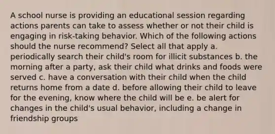 A school nurse is providing an educational session regarding actions parents can take to assess whether or not their child is engaging in risk-taking behavior. Which of the following actions should the nurse recommend? Select all that apply a. periodically search their child's room for illicit substances b. the morning after a party, ask their child what drinks and foods were served c. have a conversation with their child when the child returns home from a date d. before allowing their child to leave for the evening, know where the child will be e. be alert for changes in the child's usual behavior, including a change in friendship groups