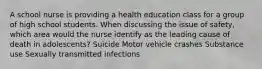 A school nurse is providing a health education class for a group of high school students. When discussing the issue of safety, which area would the nurse identify as the leading cause of death in adolescents? Suicide Motor vehicle crashes Substance use Sexually transmitted infections