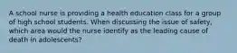 A school nurse is providing a health education class for a group of high school students. When discussing the issue of safety, which area would the nurse identify as the leading cause of death in adolescents?