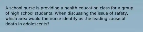 A school nurse is providing a health education class for a group of high school students. When discussing the issue of safety, which area would the nurse identify as the leading cause of death in adolescents?