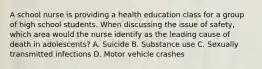 A school nurse is providing a health education class for a group of high school students. When discussing the issue of safety, which area would the nurse identify as the leading cause of death in adolescents? A. Suicide B. Substance use C. Sexually transmitted infections D. Motor vehicle crashes