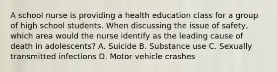 A school nurse is providing a health education class for a group of high school students. When discussing the issue of safety, which area would the nurse identify as the leading cause of death in adolescents? A. Suicide B. Substance use C. Sexually transmitted infections D. Motor vehicle crashes